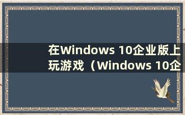 在Windows 10企业版上玩游戏（Windows 10企业版玩游戏时很卡）